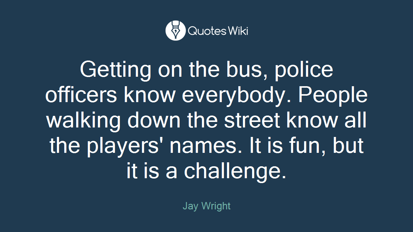 Getting on the bus, police officers know everybody. People walking down the street know all the players' names. It is fun, but it is a challenge.