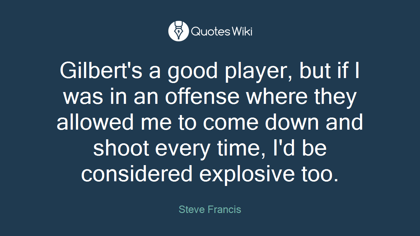 Gilbert's a good player, but if I was in an offense where they allowed me to come down and shoot every time, I'd be considered explosive too.