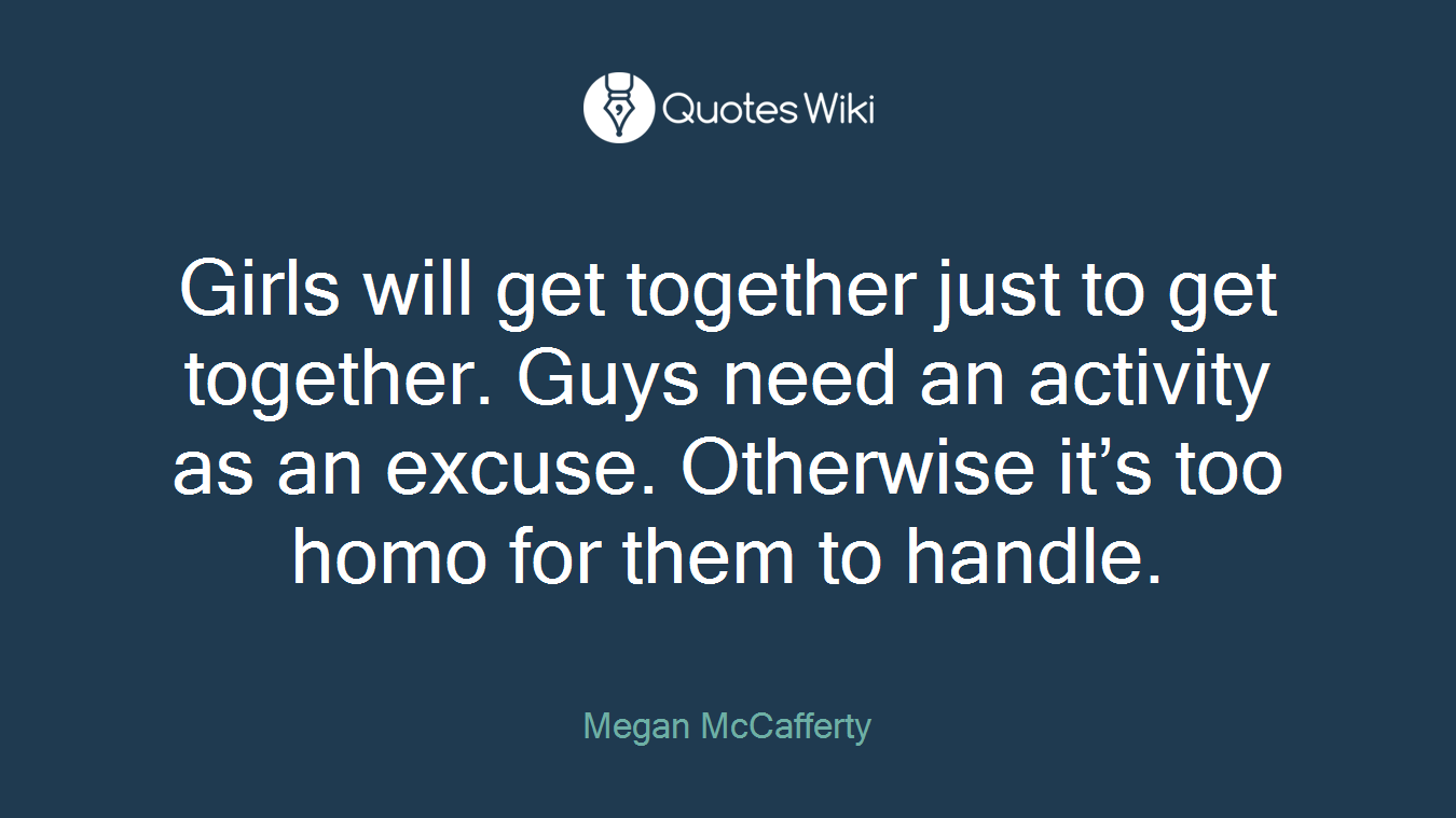 Girls will get together just to get together. Guys need an activity as an excuse. Otherwise it’s too homo for them to handle.