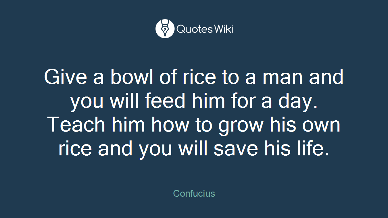 Give a bowl of rice to a man and you will feed him for a day. Teach him how to grow his own rice and you will save his life.