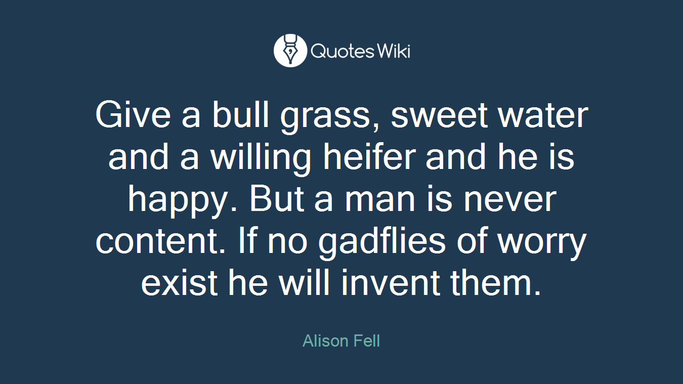 Give a bull grass, sweet water and a willing heifer and he is happy. But a man is never content. If no gadflies of worry exist he will invent them.