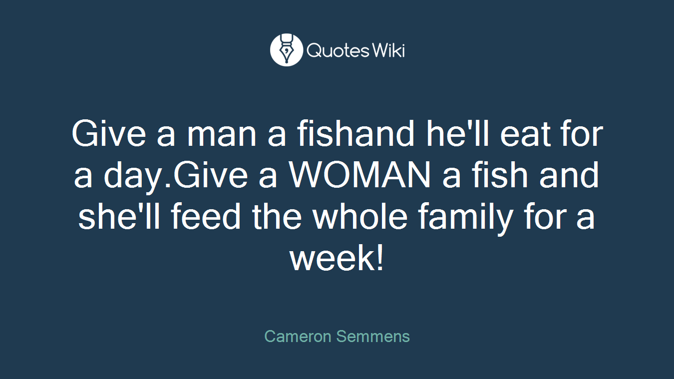Give a man a fishand he'll eat for a day.Give a WOMAN a fish and she'll feed the whole family for a week!