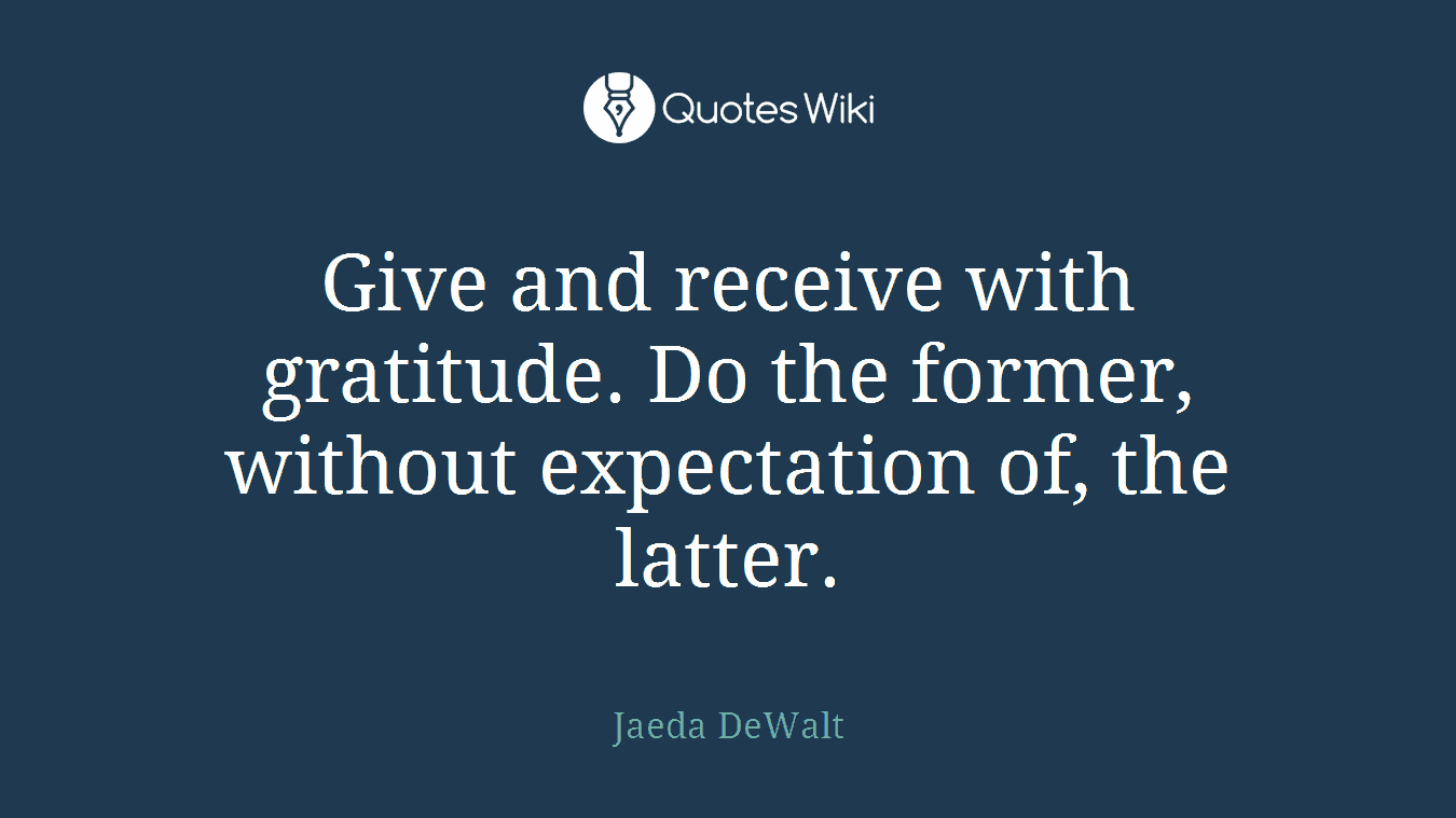 Give and receive with gratitude. Do the former, without expectation of, the latter.