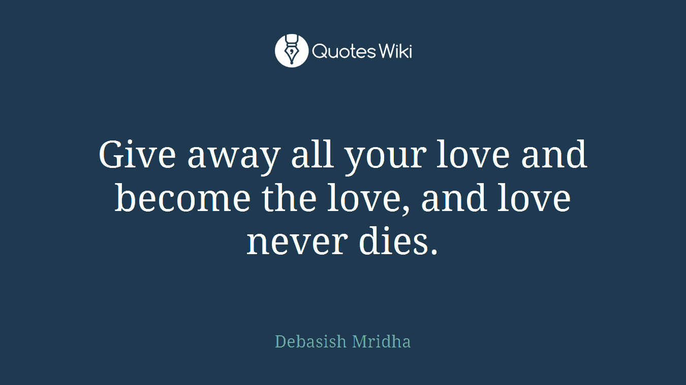 Give away all your love and become the love, and love never dies.