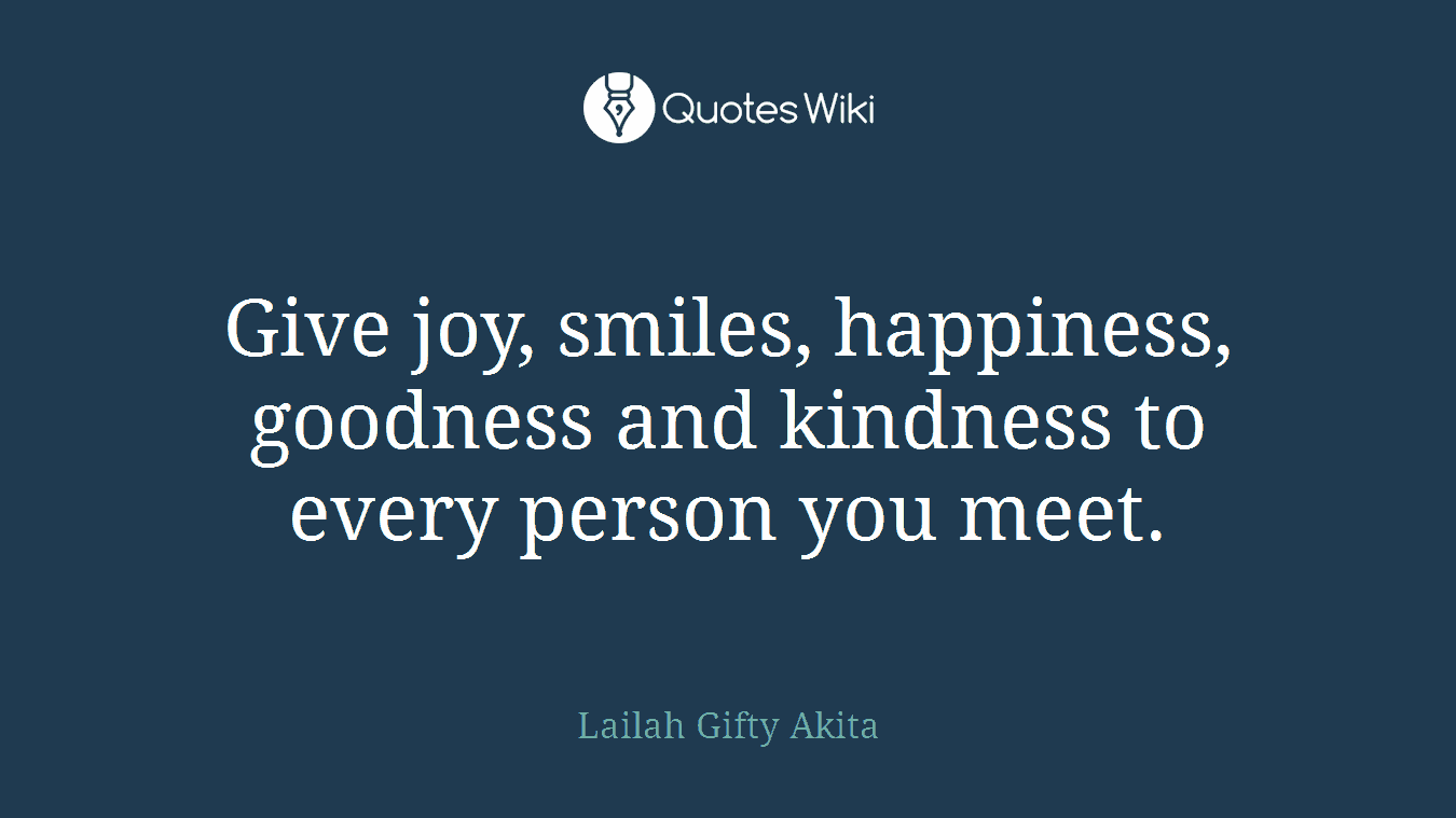 Give joy, smiles, happiness, goodness and kindness to every person you meet.