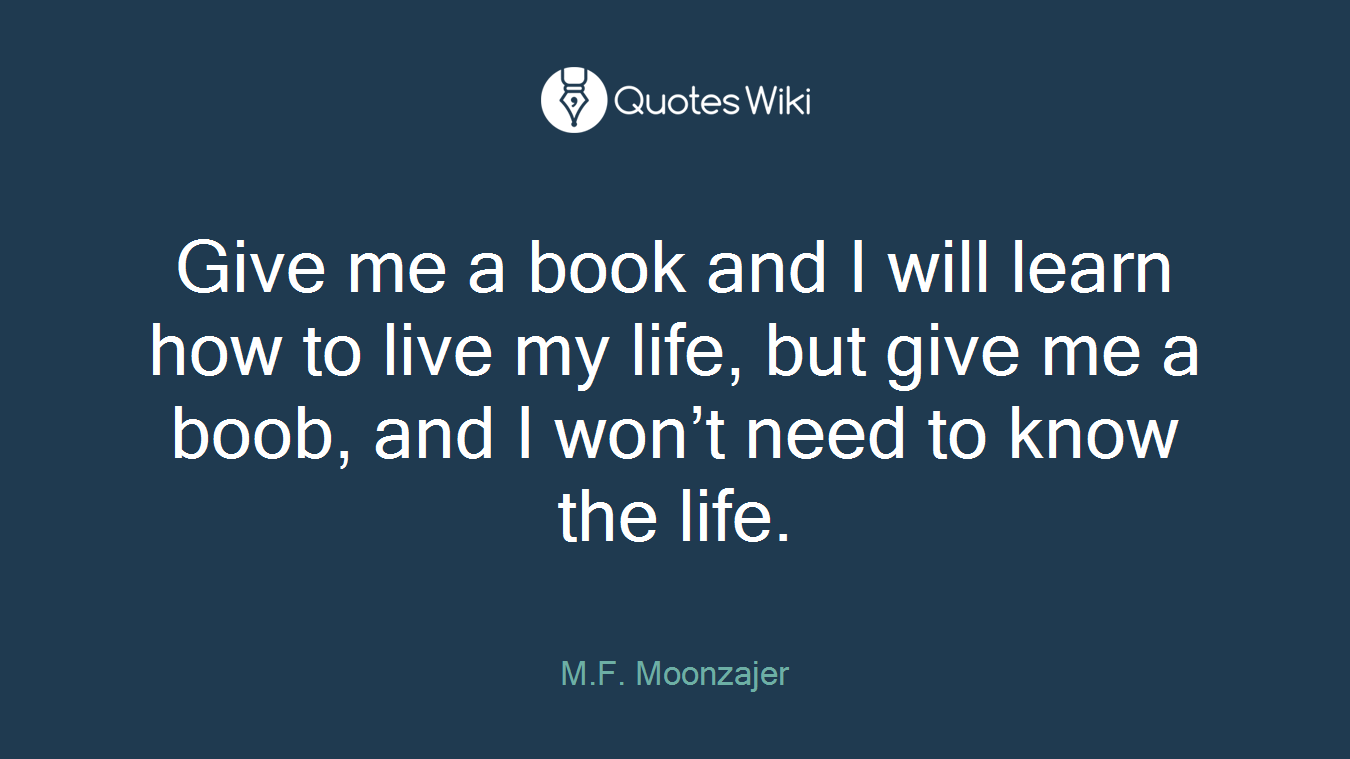 Give me a book and I will learn how to live my life, but give me a boob, and I won’t need to know the life.