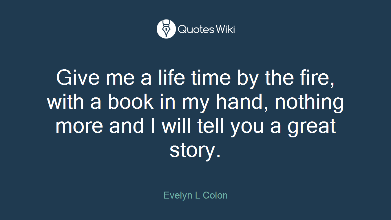 Give me a life time by the fire, with a book in my hand, nothing more and I will tell you a great story.