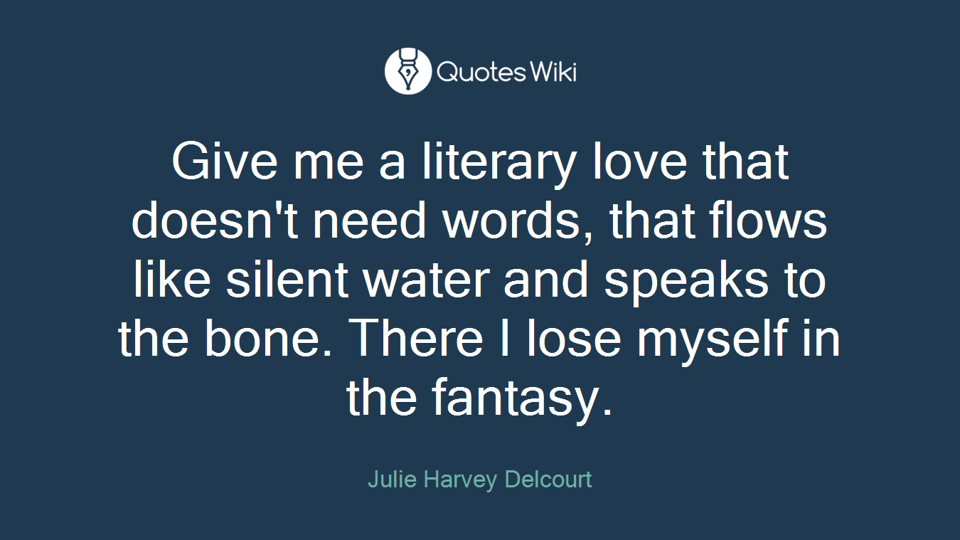 Give me a literary love that doesn't need words, that flows like silent water and speaks to the bone. There I lose myself in the fantasy.