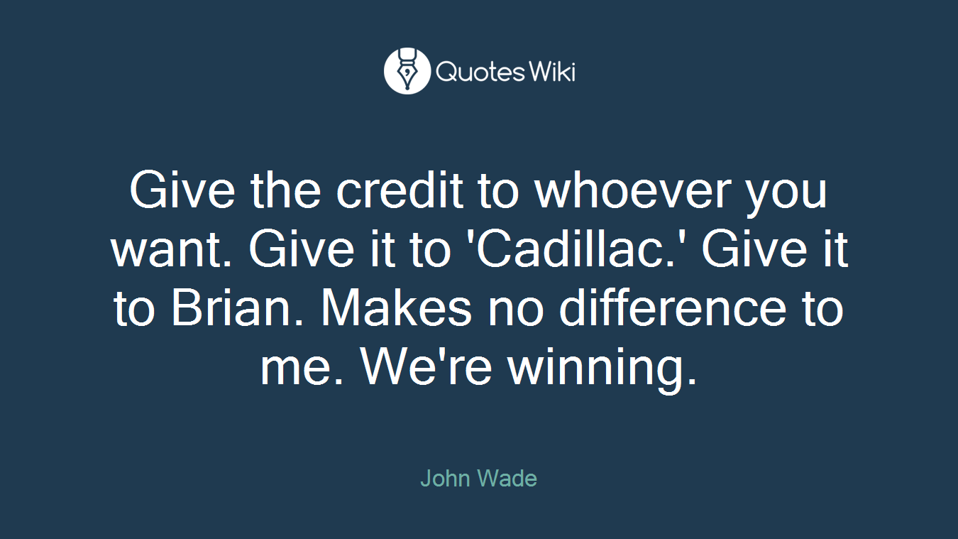 Give the credit to whoever you want. Give it to 'Cadillac.' Give it to Brian. Makes no difference to me. We're winning.