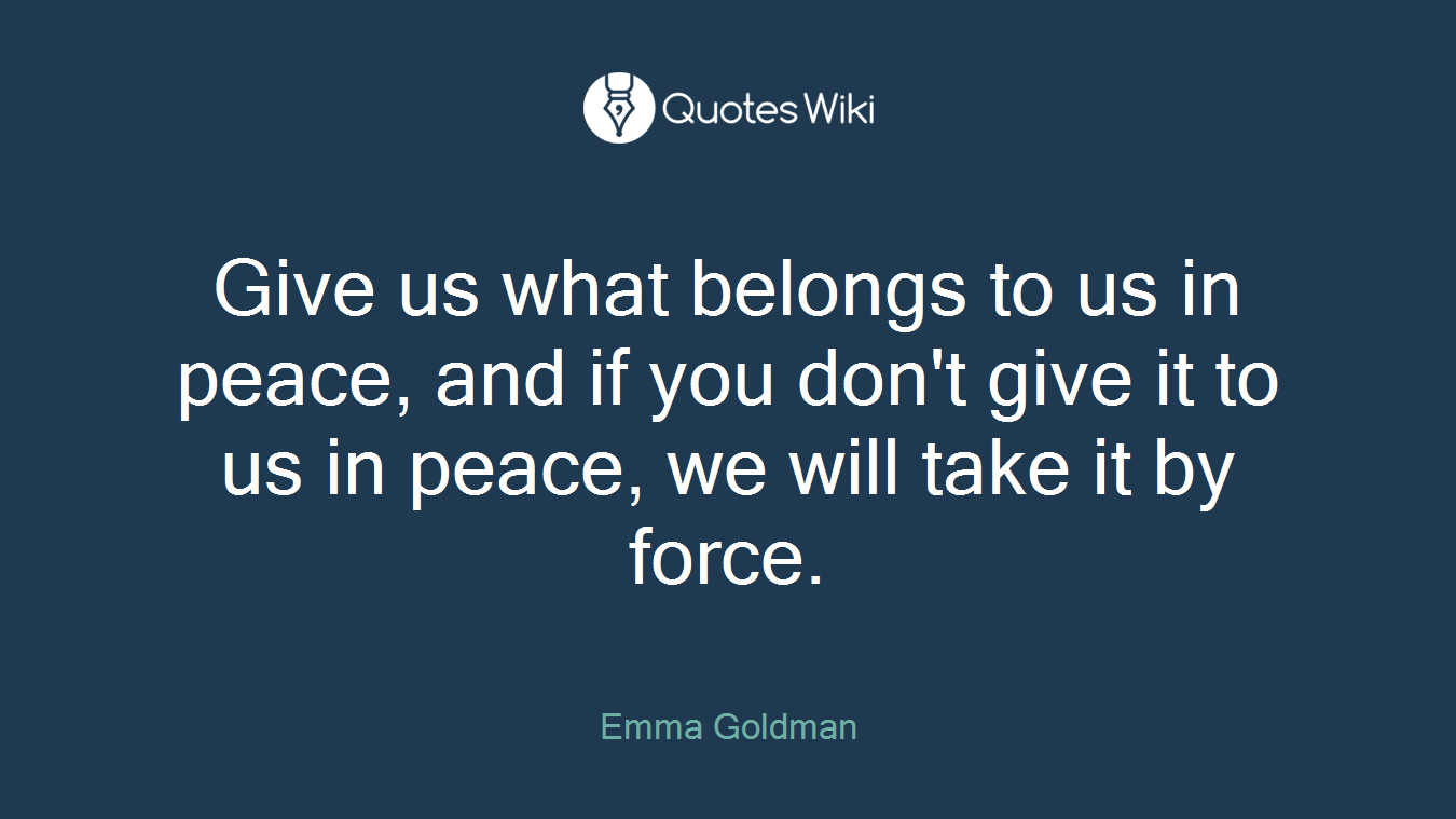 Give us what belongs to us in peace, and if you don't give it to us in peace, we will take it by force.