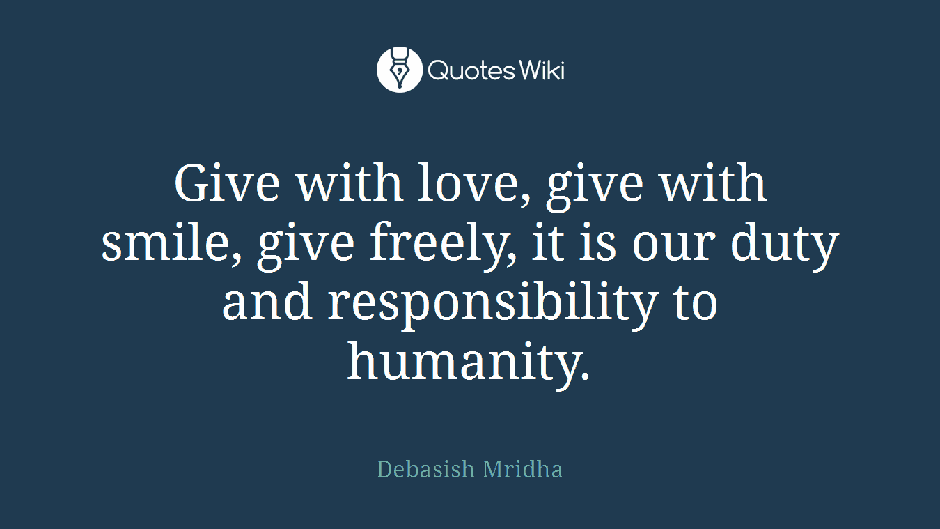 Give with love, give with smile, give freely, it is our duty and responsibility to humanity.