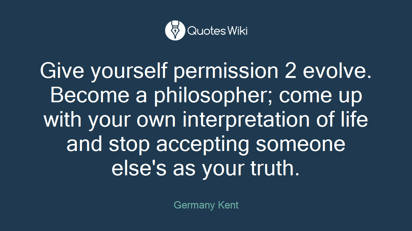 Give yourself permission 2 evolve. Become a philosopher; come up with your own interpretation of life and stop accepting someone else's as your truth.