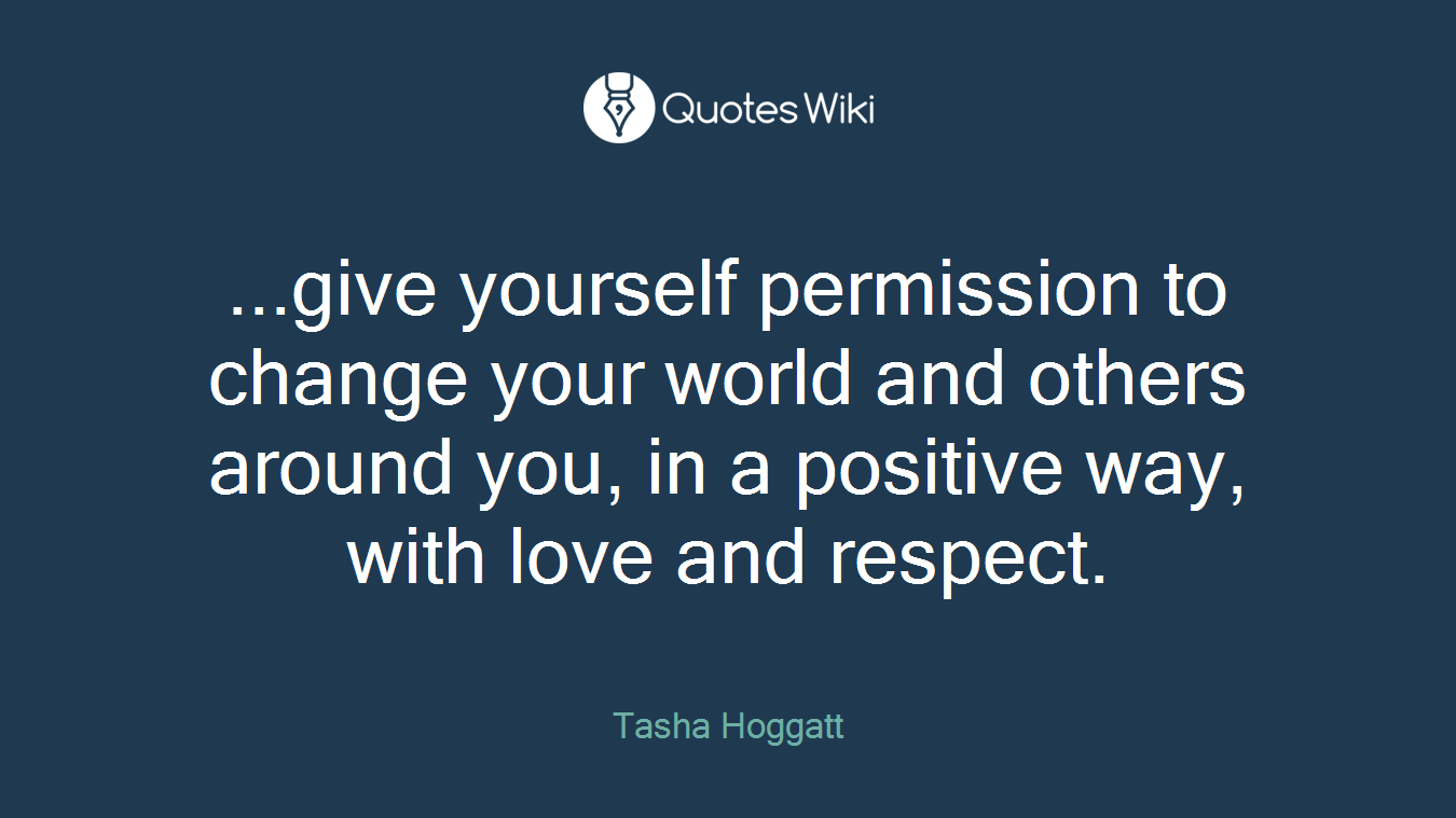...give yourself permission to change your world and others around you, in a positive way, with love and respect.