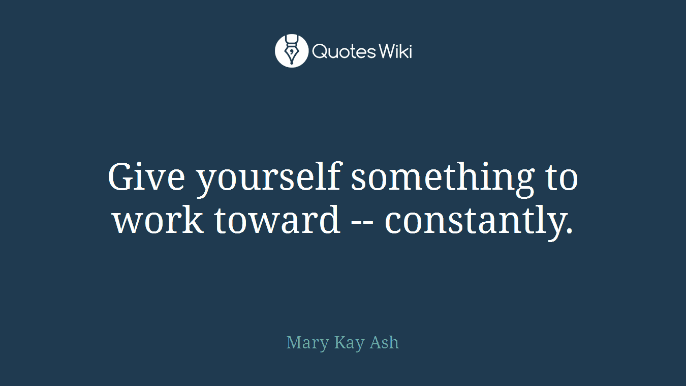 Give yourself something to work toward -- constantly.