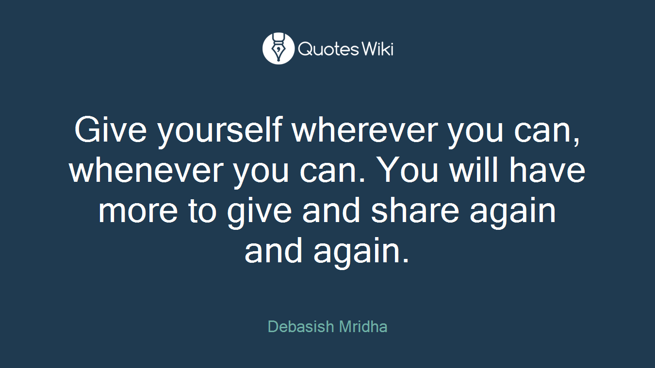 Give yourself wherever you can, whenever you can. You will have more to give and share again and again.