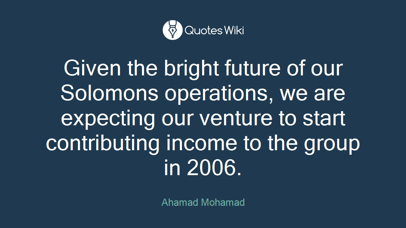 Given the bright future of our Solomons operations, we are expecting our venture to start contributing income to the group in 2006.