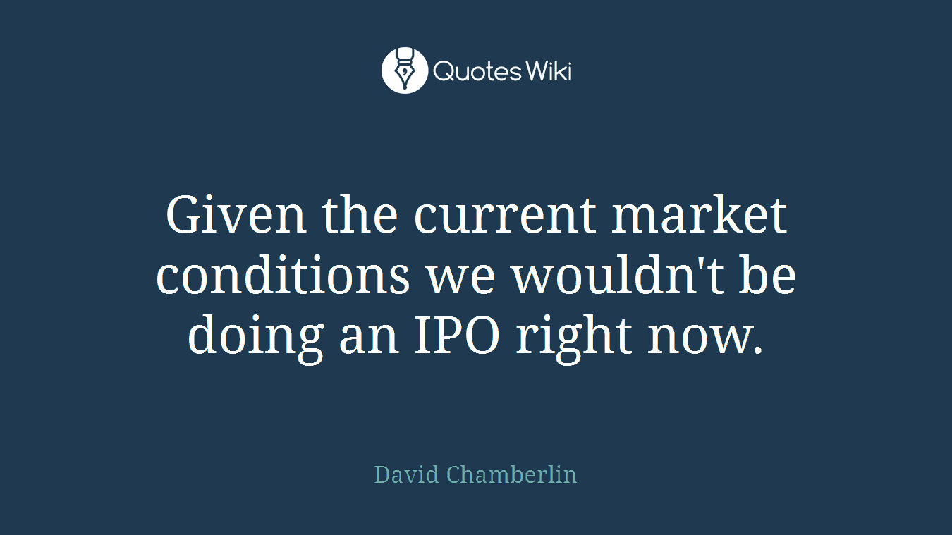 Given the current market conditions we wouldn't be doing an IPO right now.