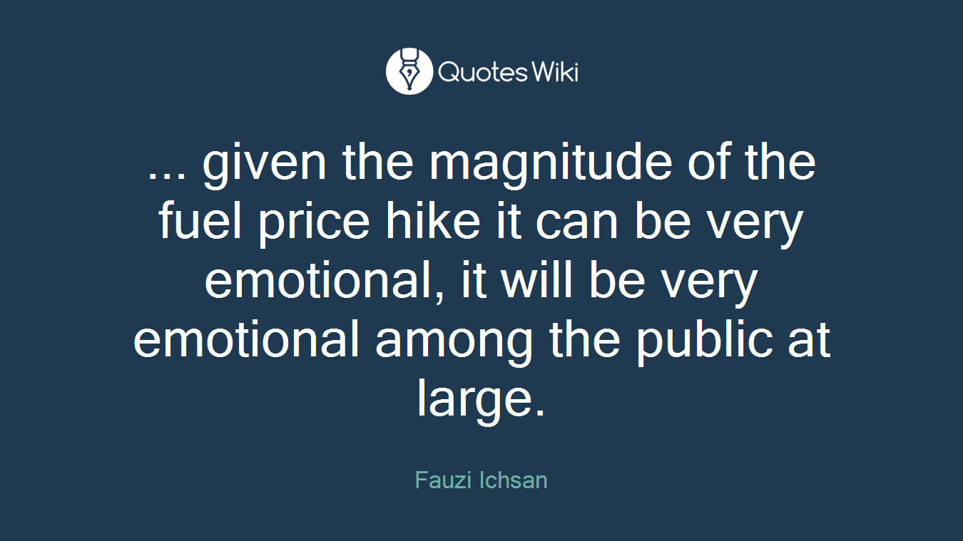 ... given the magnitude of the fuel price hike it can be very emotional, it will be very emotional among the public at large.