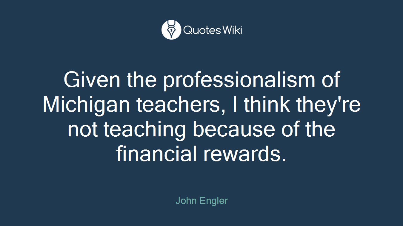 Given the professionalism of Michigan teachers, I think they're not teaching because of the financial rewards.