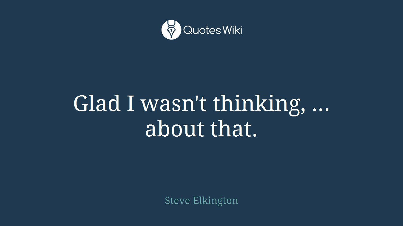 Glad I wasn't thinking, ... about that.