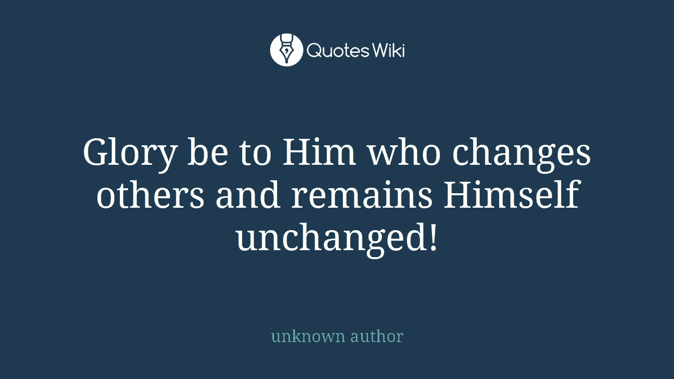 Glory be to Him who changes others and remains Himself unchanged!