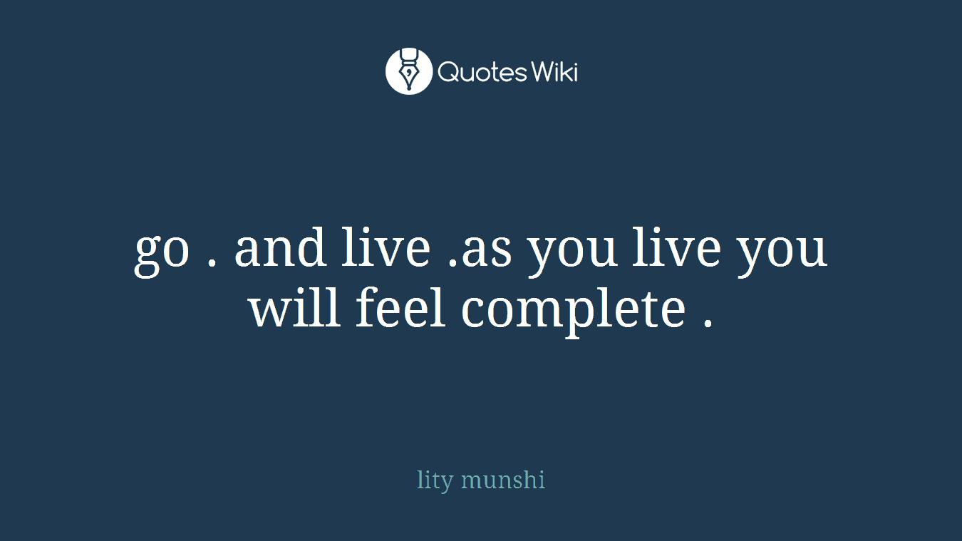 go . and live .as you live you will feel complete .