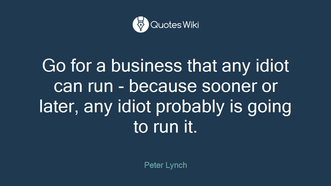 Go for a business that any idiot can run - because sooner or later, any idiot probably is going to run it.
