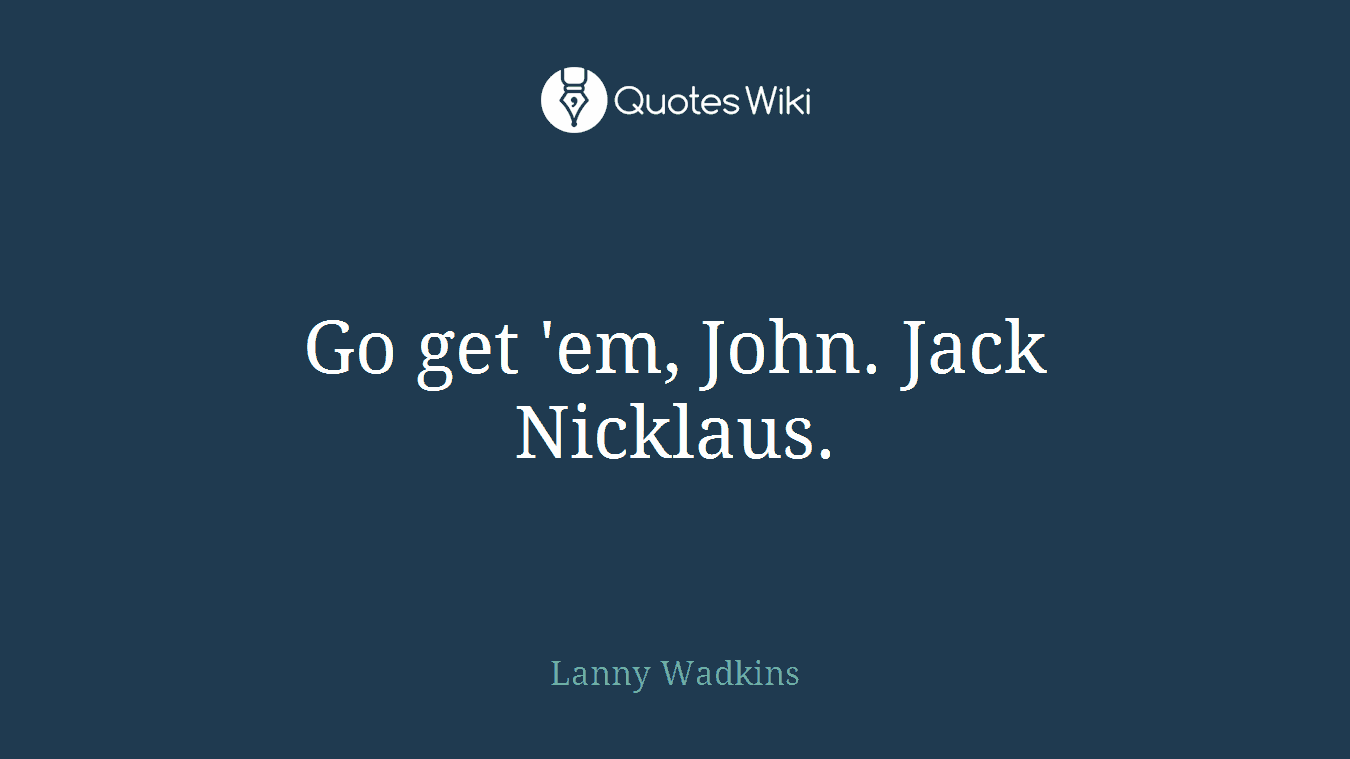 Go get 'em, John. Jack Nicklaus.