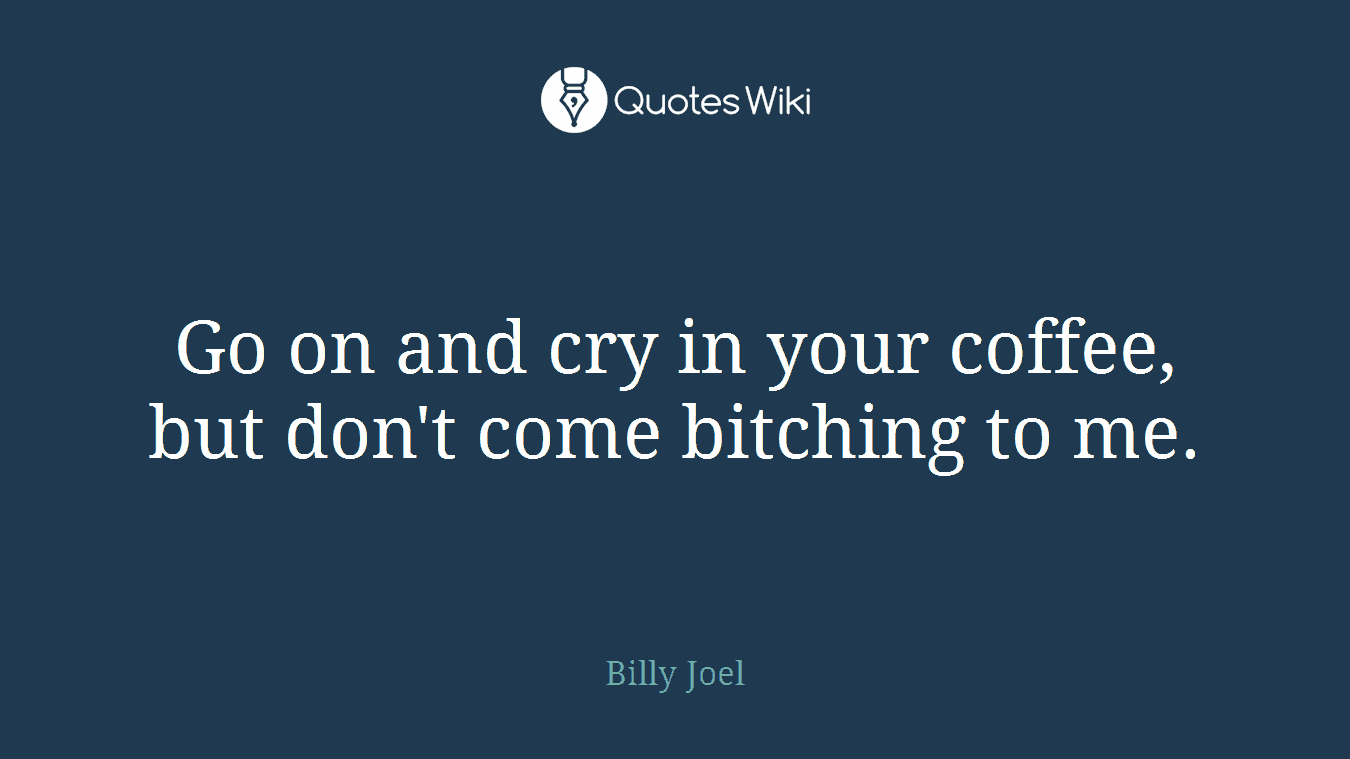 Go on and cry in your coffee, but don't come bitching to me.