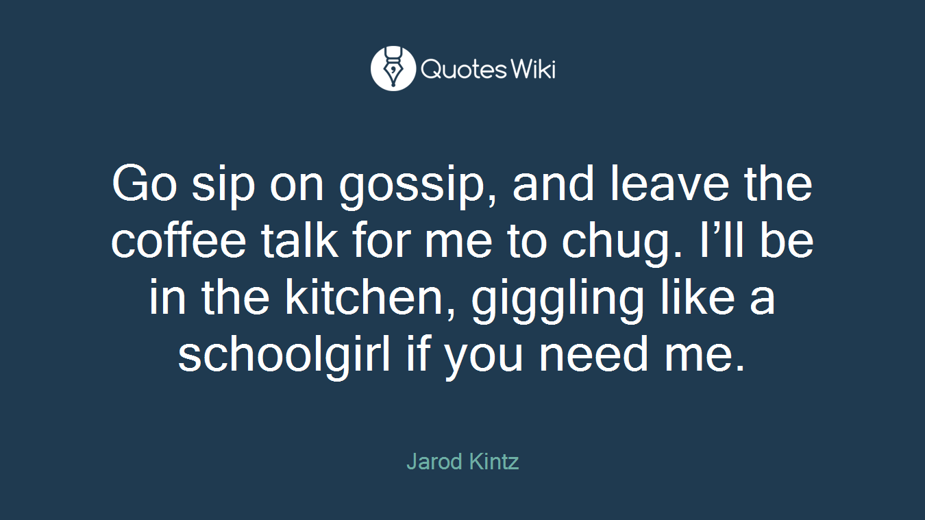 Go sip on gossip, and leave the coffee talk for me to chug. I’ll be in the kitchen, giggling like a schoolgirl if you need me.