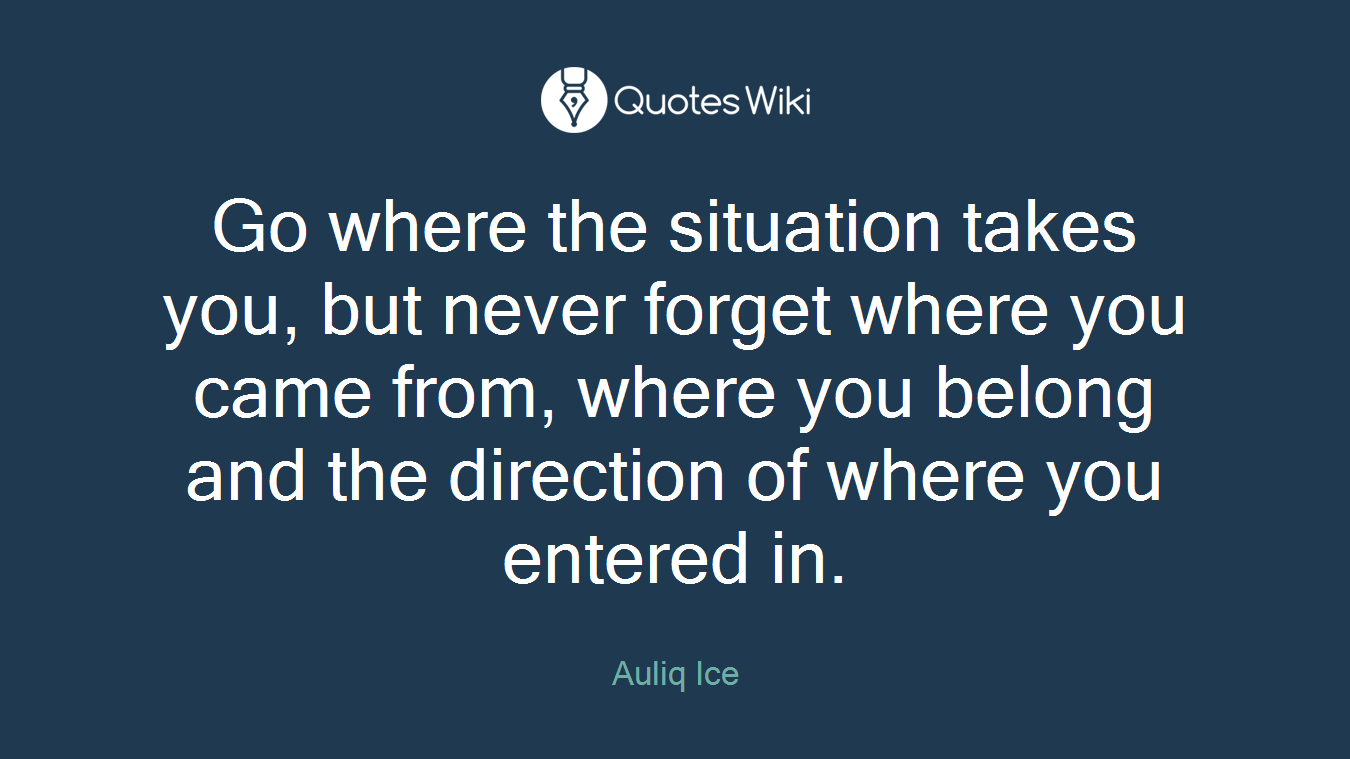 Go where the situation takes you, but never forget where you came from, where you belong and the direction of where you entered in.