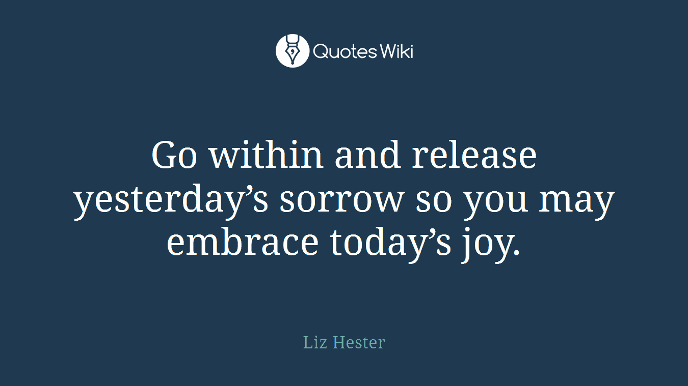 Go within and release yesterday’s sorrow so you may embrace today’s joy.