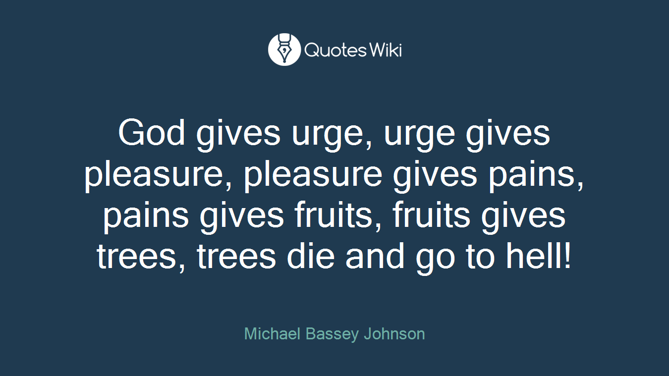 God gives urge, urge gives pleasure, pleasure gives pains, pains gives fruits, fruits gives trees, trees die and go to hell!