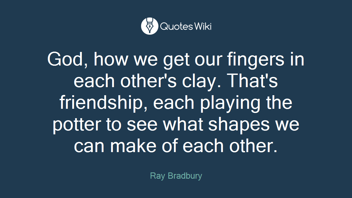 God, how we get our fingers in each other's clay. That's friendship, each playing the potter to see what shapes we can make of each other.