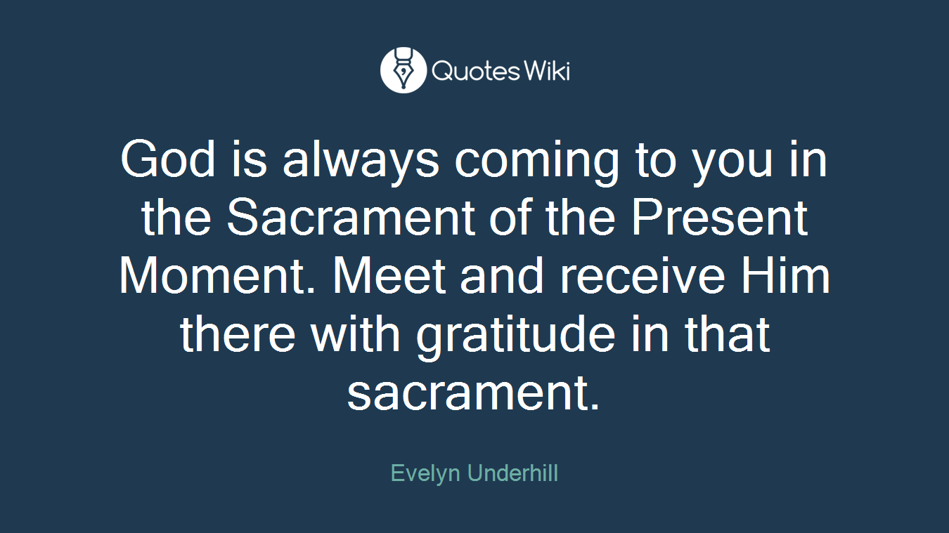 God is always coming to you in the Sacrament of the Present Moment. Meet and receive Him there with gratitude in that sacrament.