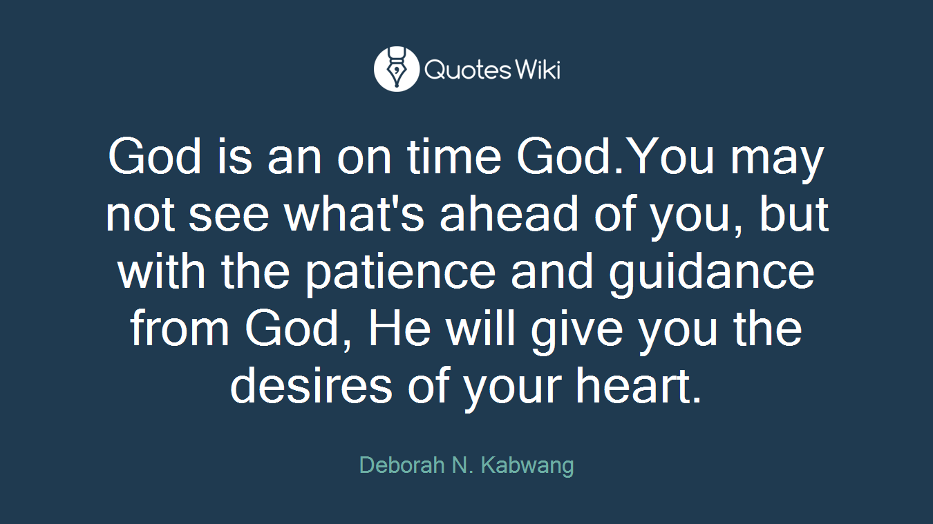 God is an on time God.You may not see what's ahead of you, but with the patience and guidance from God, He will give you the desires of your heart.