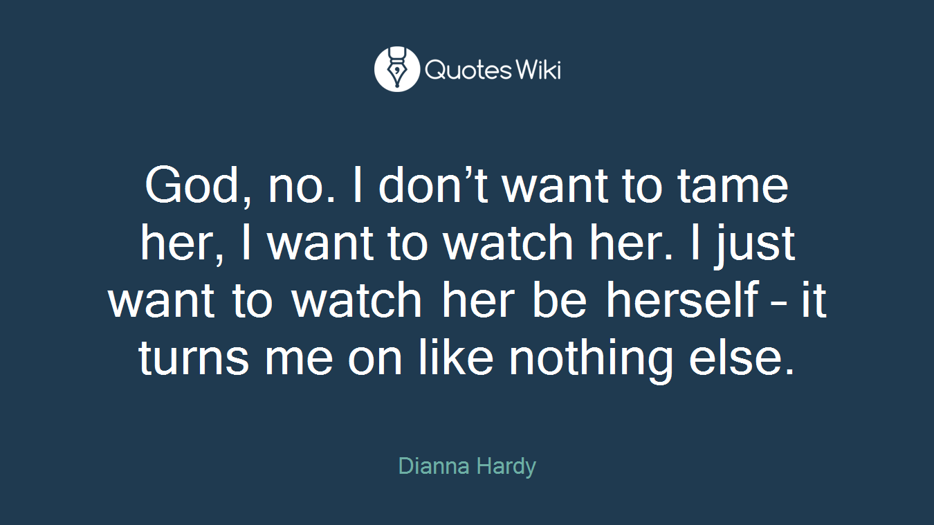 God, no. I don’t want to tame her, I want to watch her. I just want to watch her be herself – it turns me on like nothing else.