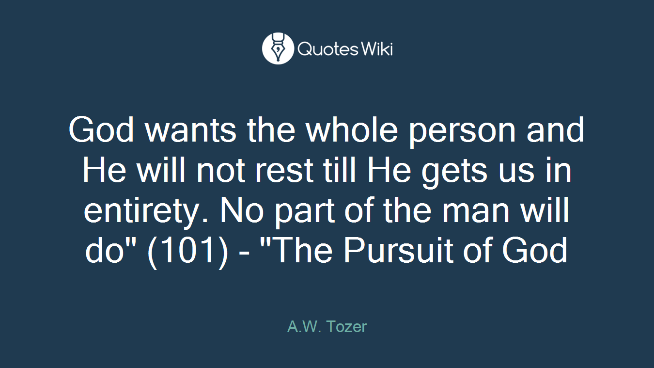 God wants the whole person and He will not rest till He gets us in entirety. No part of the man will do" (101) - "The Pursuit of God