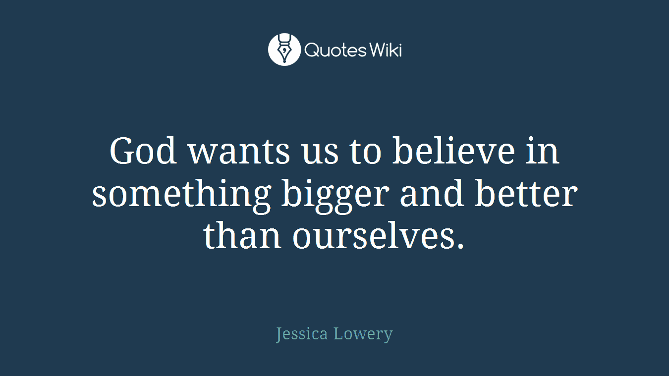 God wants us to believe in something bigger and better than ourselves.