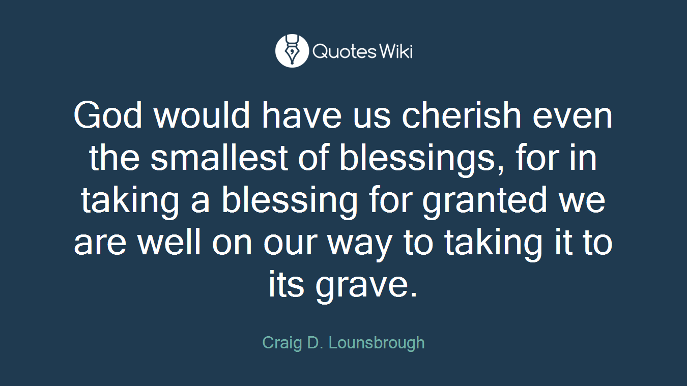 God would have us cherish even the smallest of blessings, for in taking a blessing for granted we are well on our way to taking it to its grave.