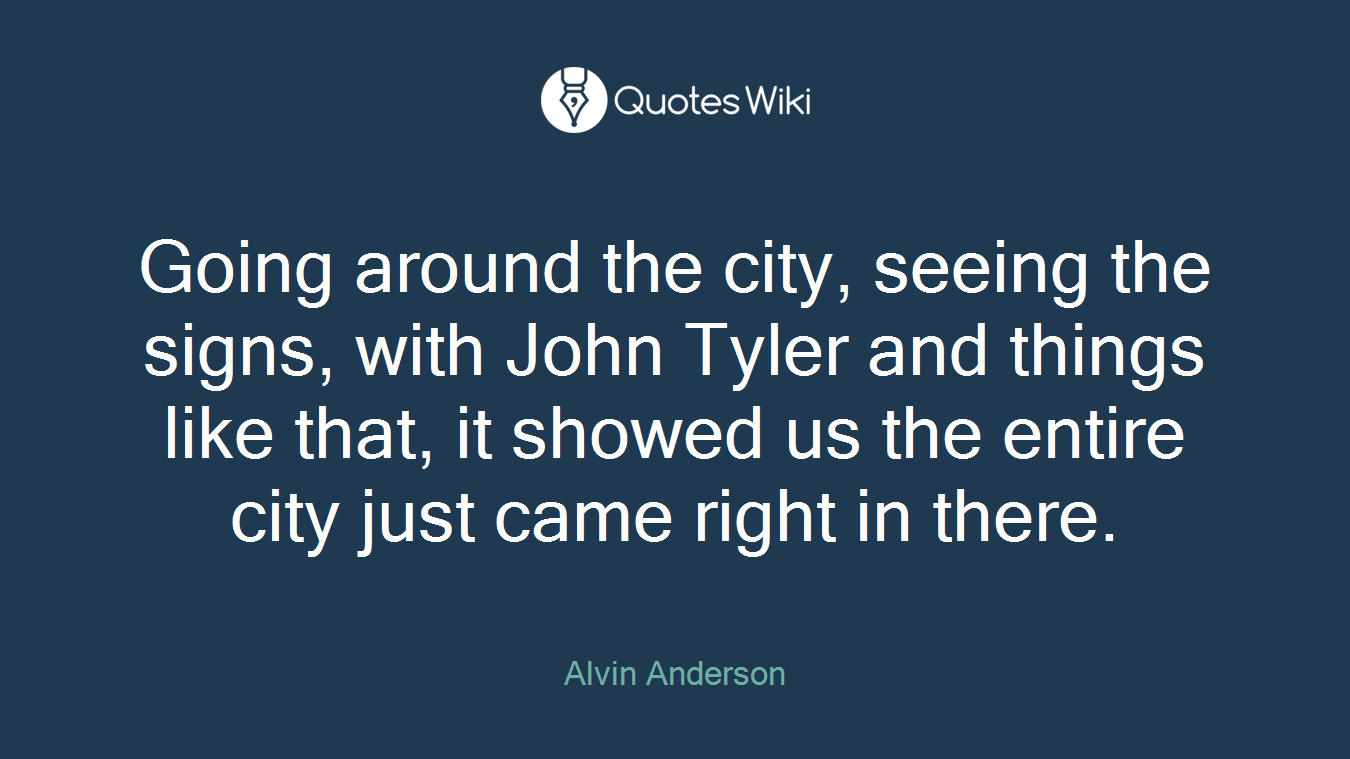 Going around the city, seeing the signs, with John Tyler and things like that, it showed us the entire city just came right in there.