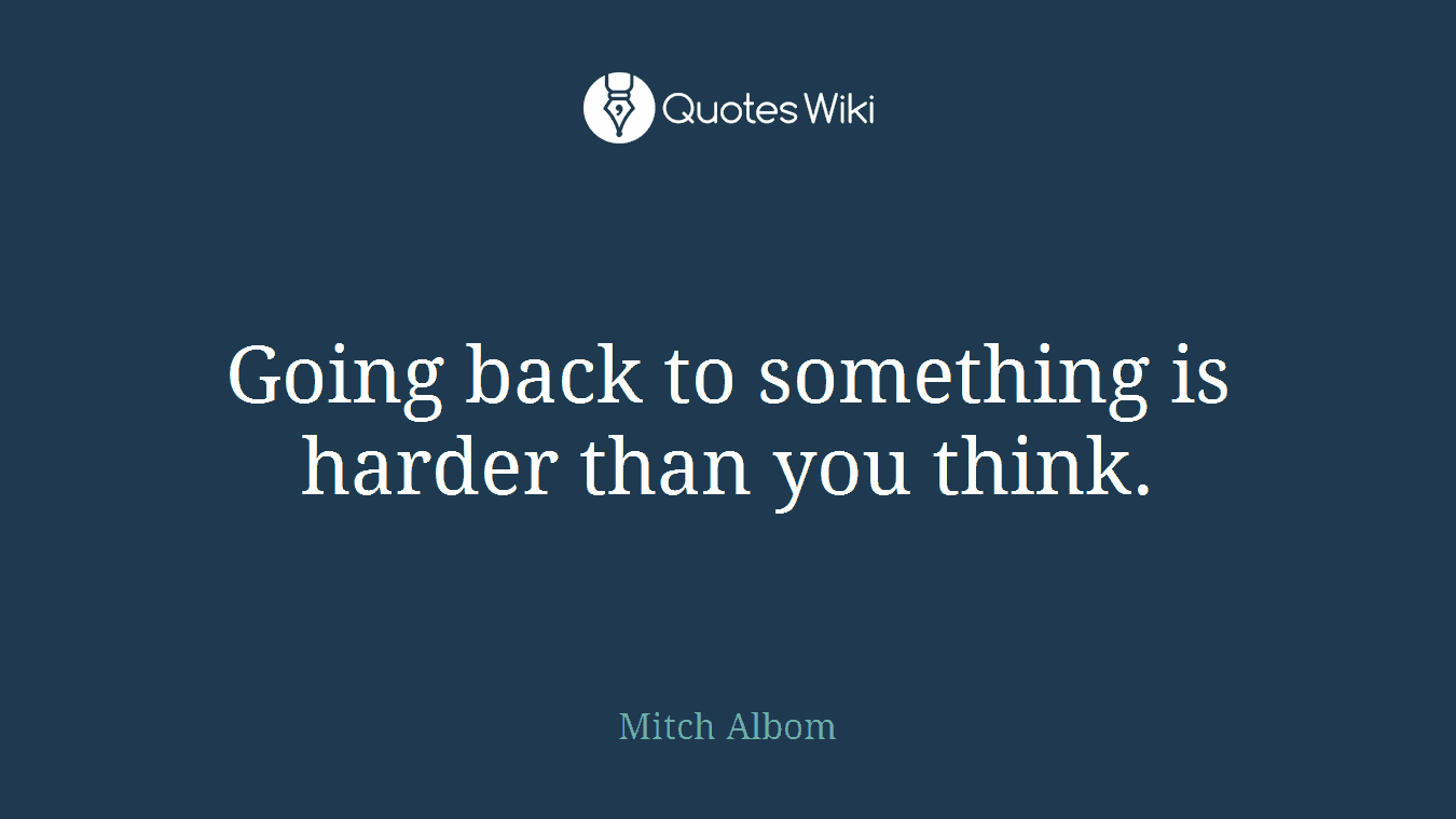 Going back to something is harder than you think.