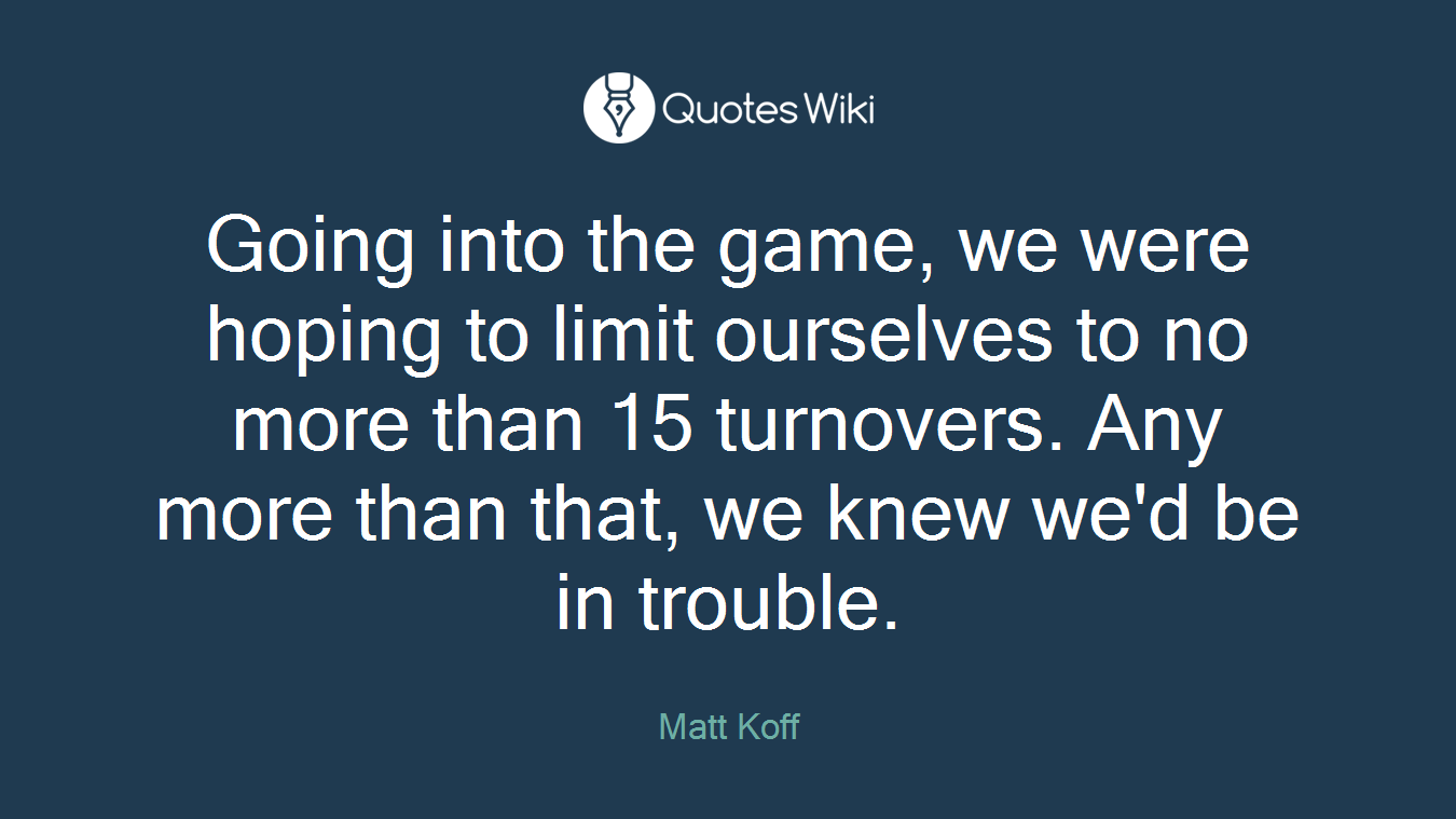Going into the game, we were hoping to limit ourselves to no more than 15 turnovers. Any more than that, we knew we'd be in trouble.