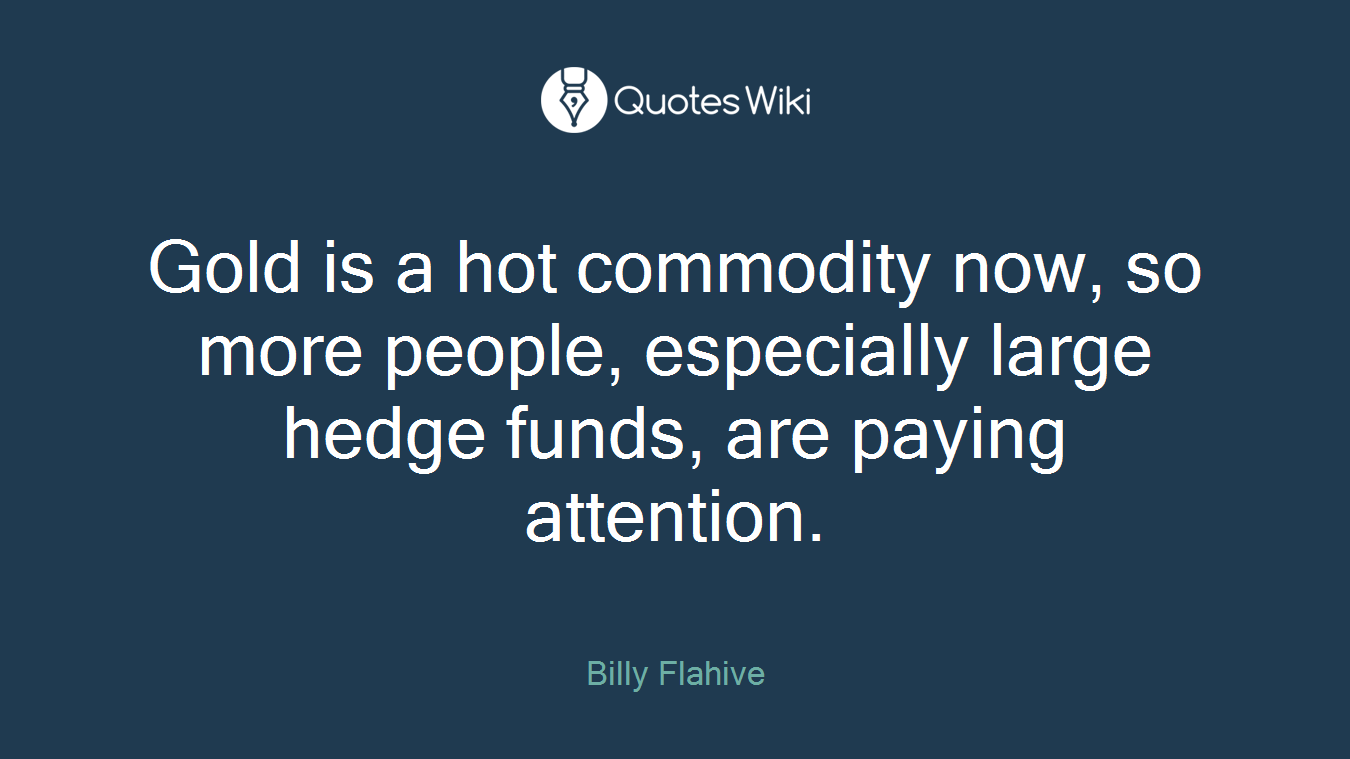 Gold is a hot commodity now, so more people, especially large hedge funds, are paying attention.