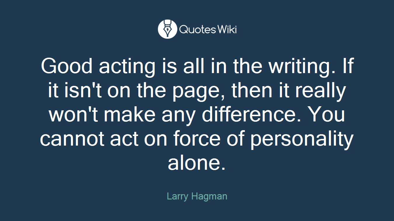Good acting is all in the writing. If it isn't on the page, then it really won't make any difference. You cannot act on force of personality alone.