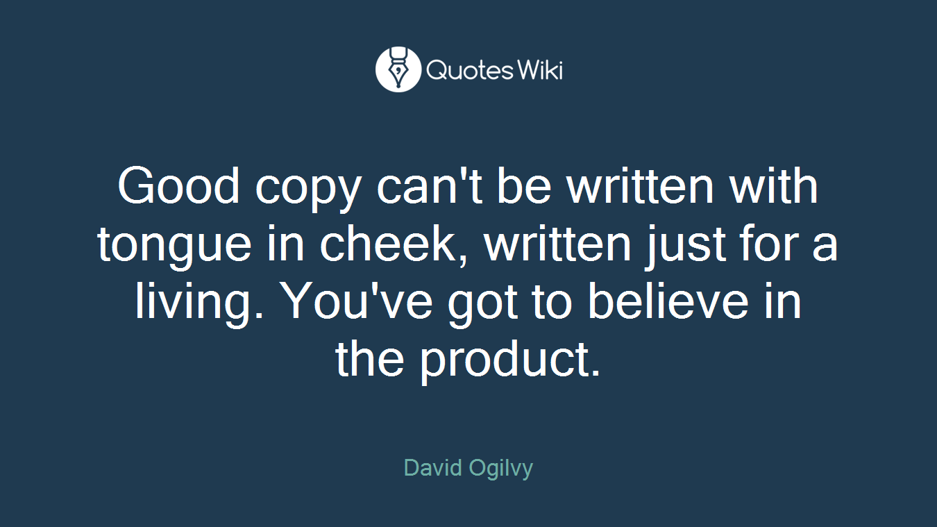 Good copy can't be written with tongue in cheek, written just for a living. You've got to believe in the product.