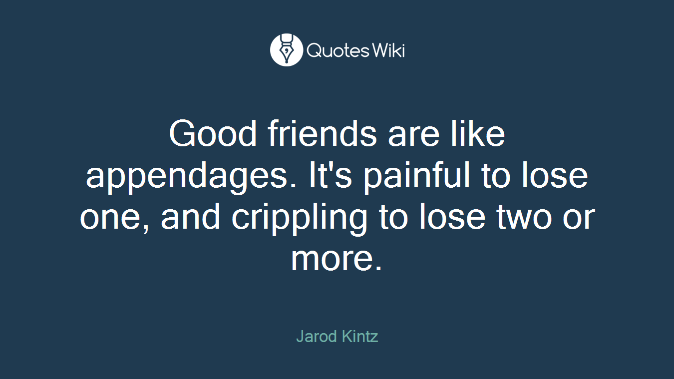 Good friends are like appendages. It's painful to lose one, and crippling to lose two or more.