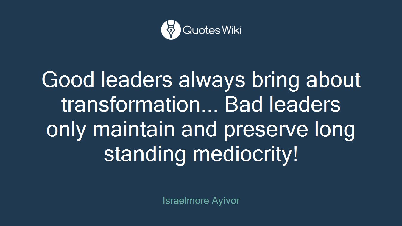 Good leaders always bring about transformation... Bad leaders only maintain and preserve long standing mediocrity!