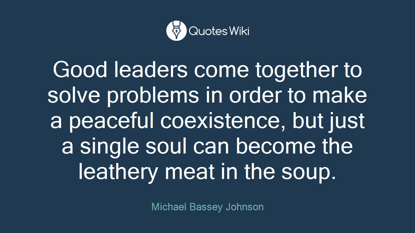 Good leaders come together to solve problems in order to make a peaceful coexistence, but just a single soul can become the leathery meat in the soup.
