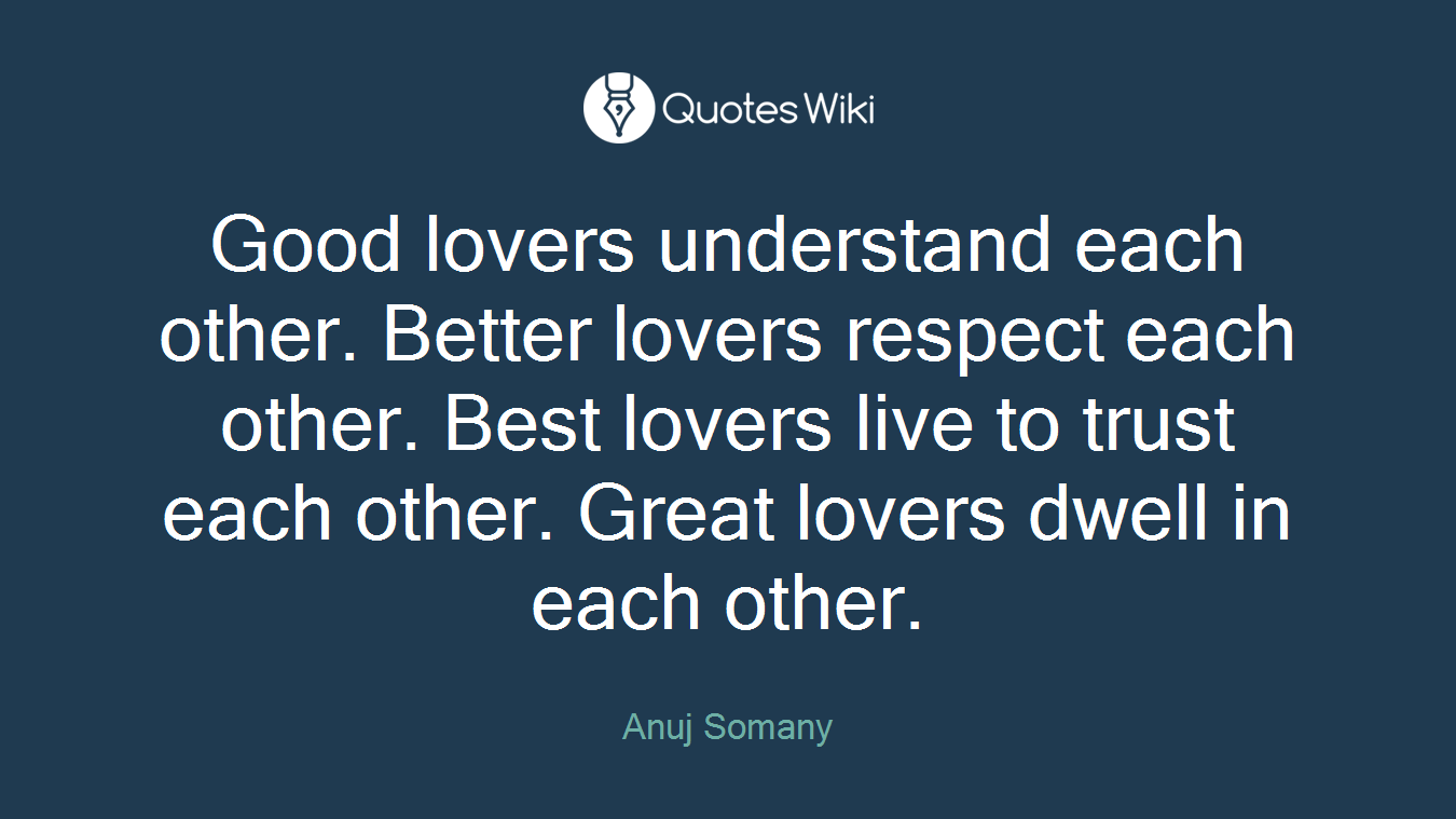 Good lovers understand each other. Better lovers respect each other. Best lovers live to trust each other. Great lovers dwell in each other.